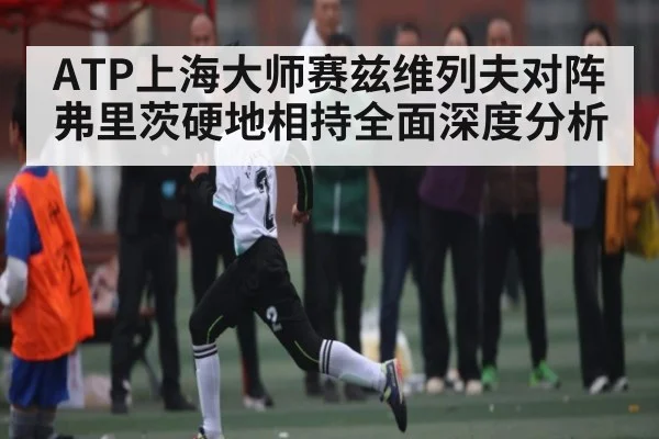 ATP上海大师赛兹维列夫对阵弗里茨硬地相持全面深度分析